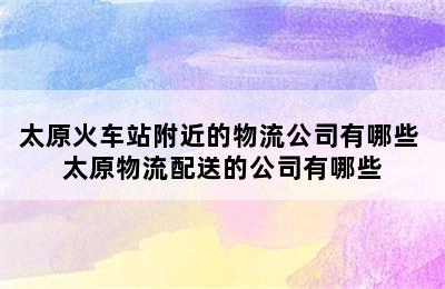 太原火车站附近的物流公司有哪些 太原物流配送的公司有哪些